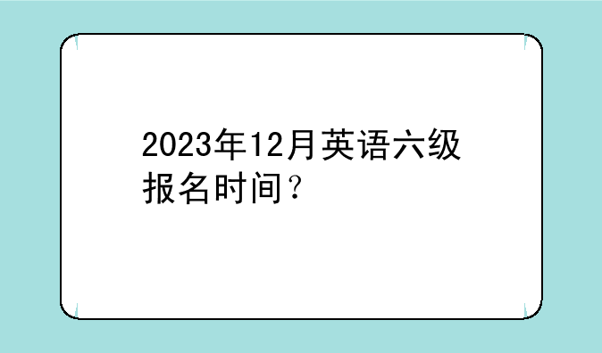 2023年12月英语六级报名时间？