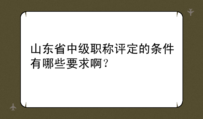 山东省中级职称评定的条件有哪些要求啊？