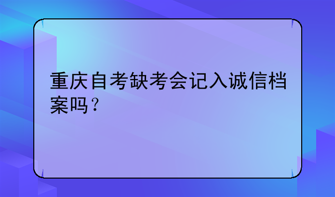 重庆自考缺考会记入诚信档案吗？