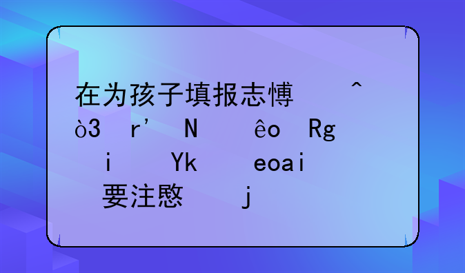 在为孩子填报志愿时，有哪些错误是家长需要注意的？