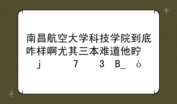 南昌航空大学科技学院到底咋样啊尤其三本难道他真的不行吗？