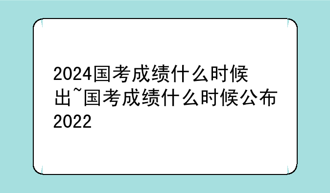 2024国考成绩什么时候出~国考成绩什么时候公布2022