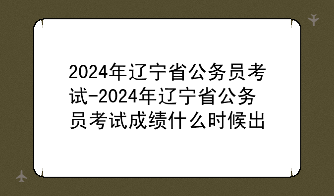 2024年辽宁省公务员考试-2024年辽宁省公务员考试成绩什么时候出