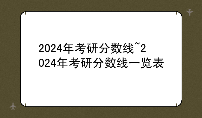 2024年考研分数线~2024年考研分数线一览表