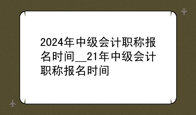 2024年中级会计职称报名时间__21年中级会计职称报名时间