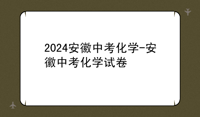 2024安徽中考化学-安徽中考化学试卷
