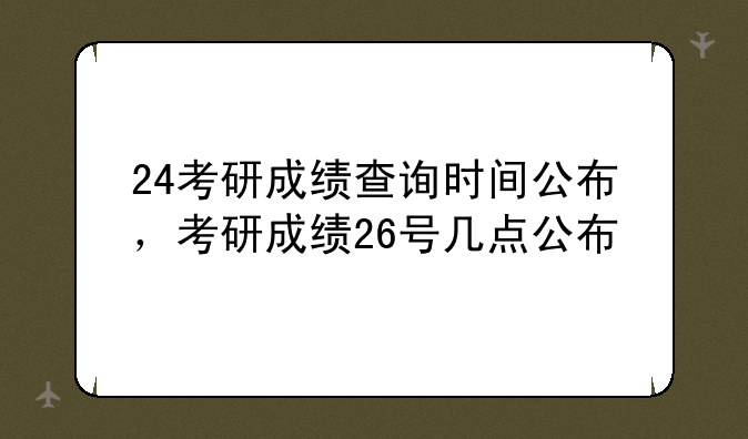 24考研成绩查询时间公布，考研成绩26号几点公布
