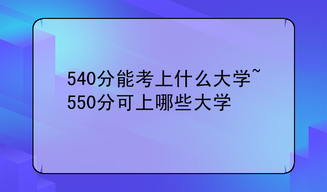 540分能考上什么大学~550分可上哪些大学