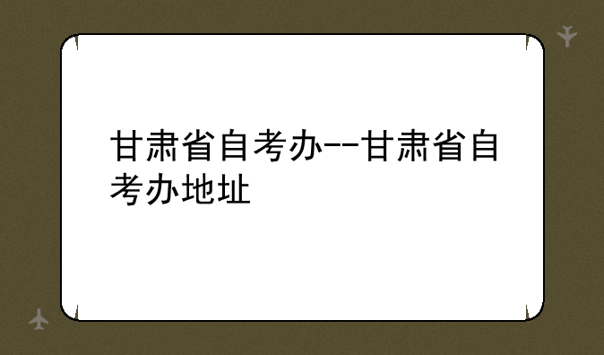 甘肃省自考办--甘肃省自考办地址