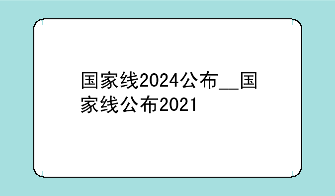 国家线2024公布__国家线公布2021