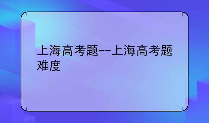 上海高考题--上海高考题难度