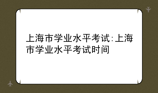 上海市学业水平考试:上海市学业水平考试时间