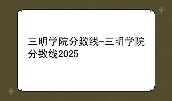 三明学院分数线-三明学院分数线2025