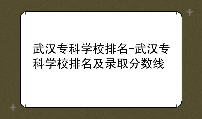 武汉专科学校排名-武汉专科学校排名及录取分数线