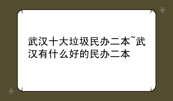 武汉十大垃圾民办二本~武汉有什么好的民办二本