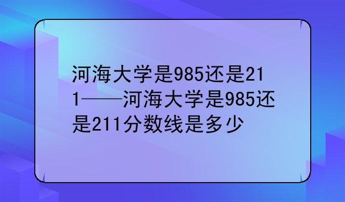 河海大学是985还是211——河海大学是985还是211分数线是多少