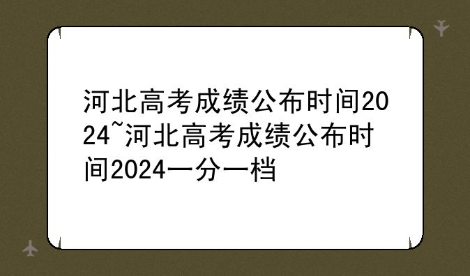 河北高考成绩公布时间2024~河北高考成绩公布时间2024一分一档