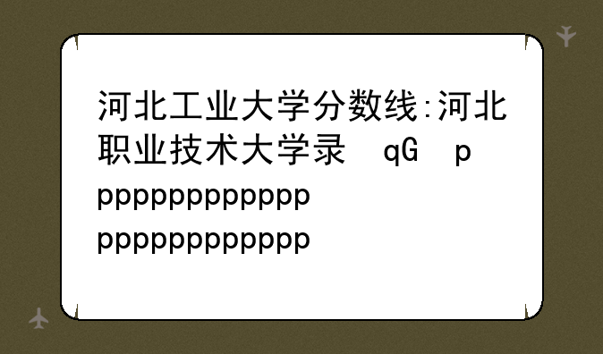 河北工业大学分数线:河北职业技术大学录取线