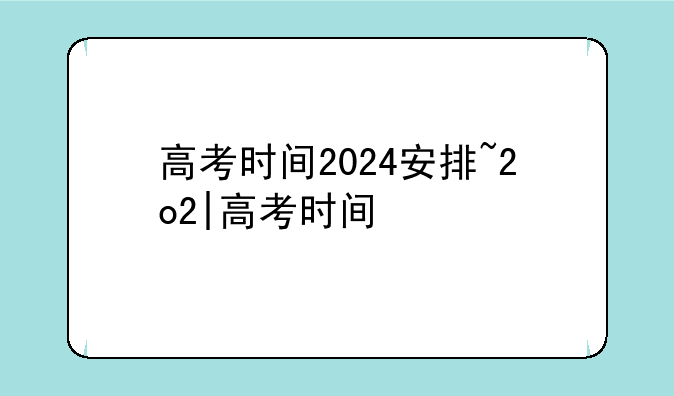 高考时间2024安排~2o2|高考时间