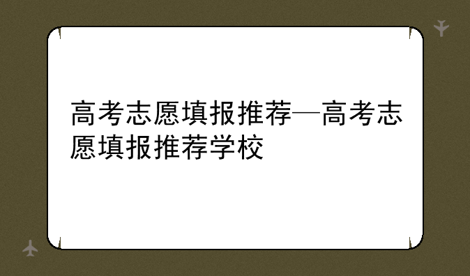 高考志愿填报推荐—高考志愿填报推荐学校