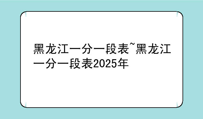 黑龙江一分一段表~黑龙江一分一段表2025年