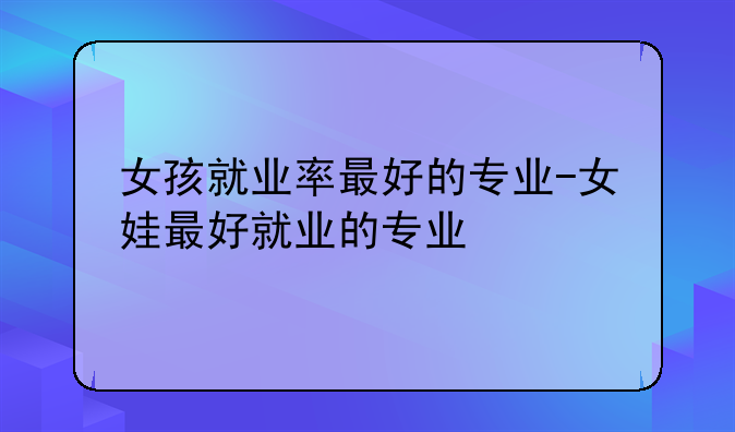 女孩就业率最好的专业-女娃最好就业的专业