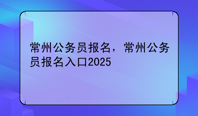 常州公务员报名，常州公务员报名入口2025