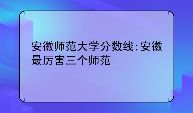 安徽师范大学分数线;安徽最厉害三个师范