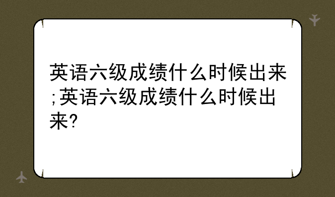 英语六级成绩什么时候出来;英语六级成绩什么时候出来?