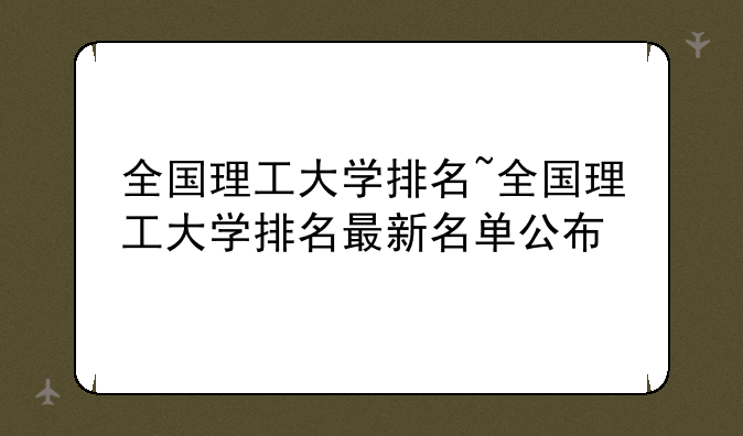 全国理工大学排名~全国理工大学排名最新名单公布