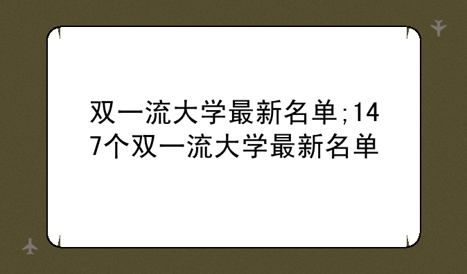 双一流大学最新名单;147个双一流大学最新名单